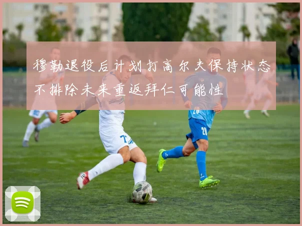 穆勒退役后计划打高尔夫保持状态不排除未来重返拜仁可能性