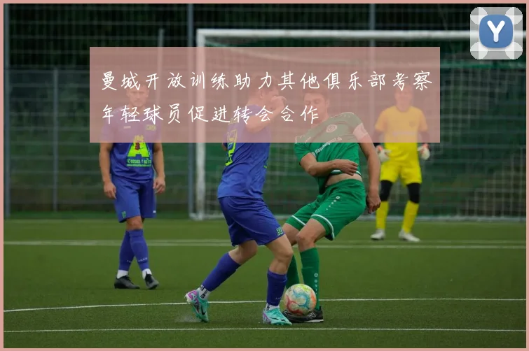 曼城开放训练助力其他俱乐部考察年轻球员促进转会合作