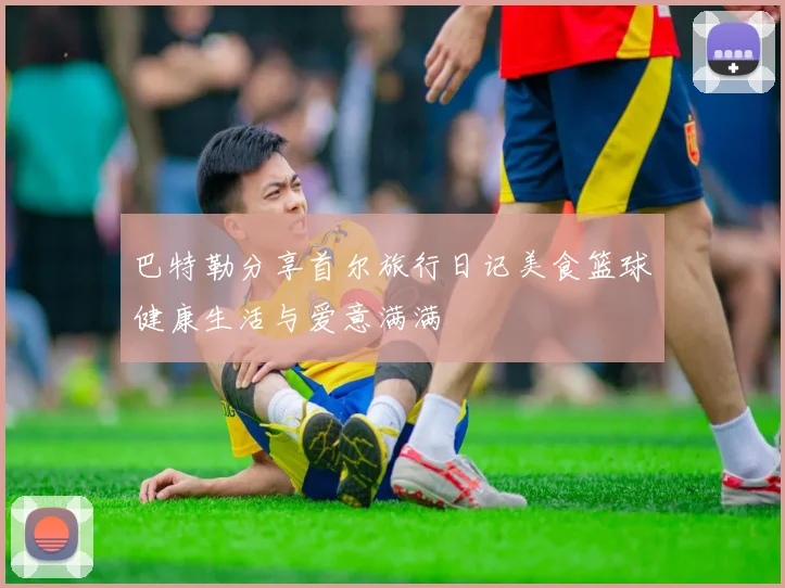 巴特勒分享首尔旅行日记美食篮球健康生活与爱意满满