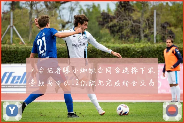 六台记者曝小蜘蛛合同含选择下家条款或将以12亿欧元完成转会交易