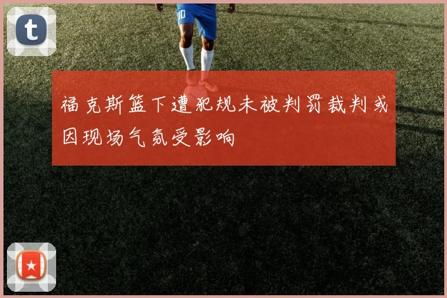 福克斯篮下遭犯规未被判罚裁判或因现场气氛受影响