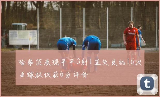 哈弗茨表现平平3射1正失良机16次丢球权仅获6分评价