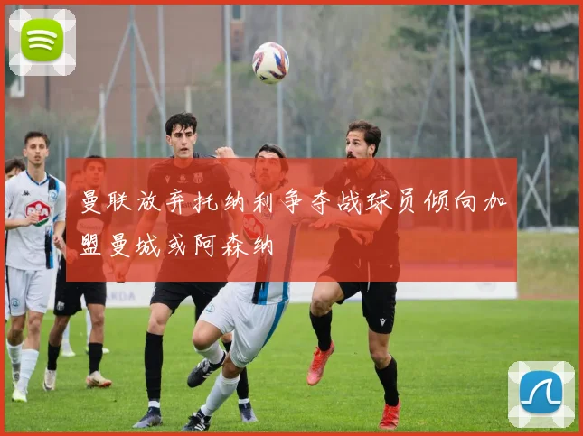 曼联放弃托纳利争夺战球员倾向加盟曼城或阿森纳