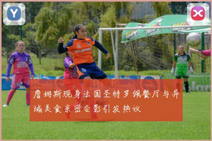 詹姆斯现身法国圣特罗佩餐厅与异域美食亲密合影引发热议