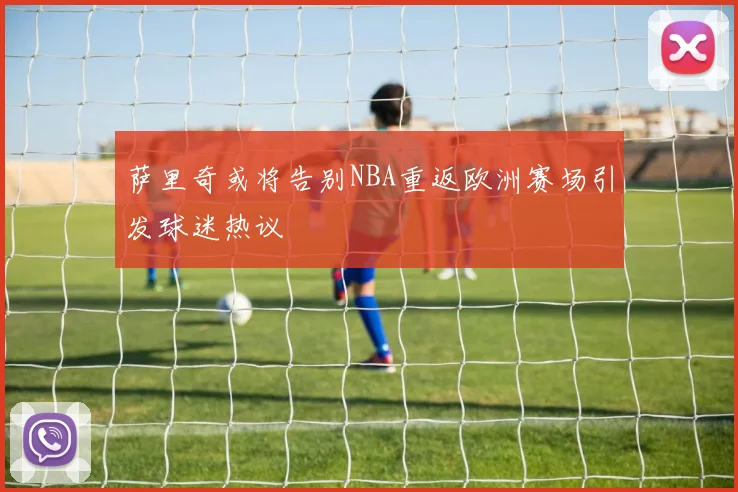 萨里奇或将告别NBA重返欧洲赛场引发球迷热议