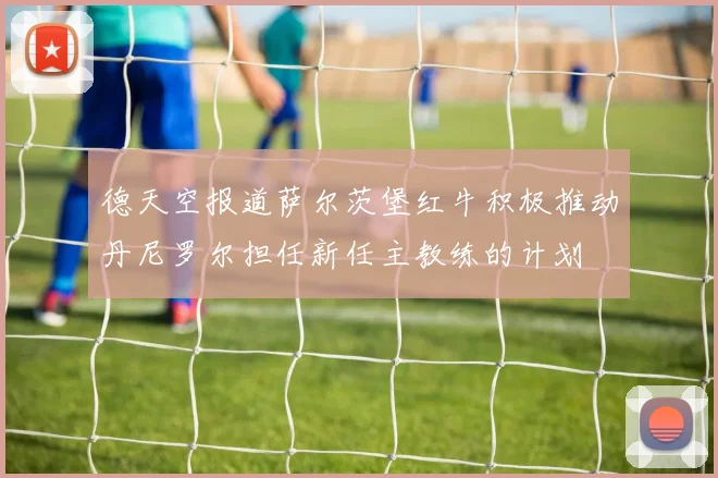 德天空报道萨尔茨堡红牛积极推动丹尼罗尔担任新任主教练的计划