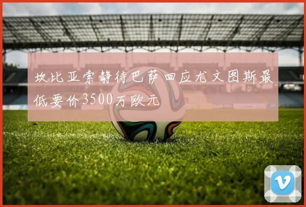 坎比亚索静待巴萨回应尤文图斯最低要价3500万欧元
