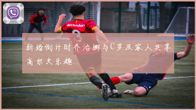 新婚倒计时乔治娜与C罗及家人共享高尔夫乐趣