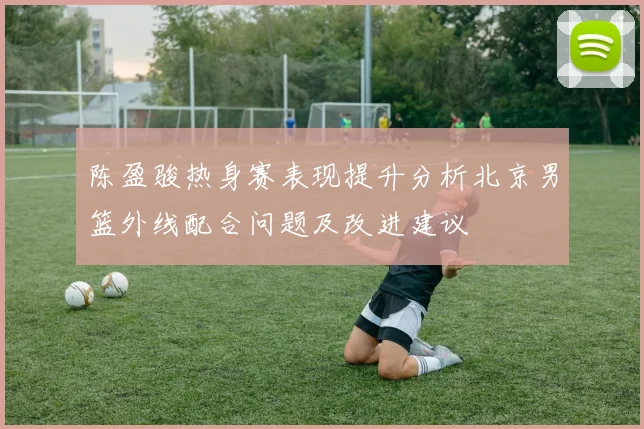 陈盈骏热身赛表现提升分析北京男篮外线配合问题及改进建议