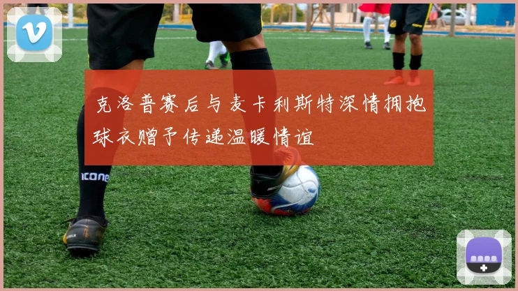 克洛普赛后与麦卡利斯特深情拥抱球衣赠予传递温暖情谊