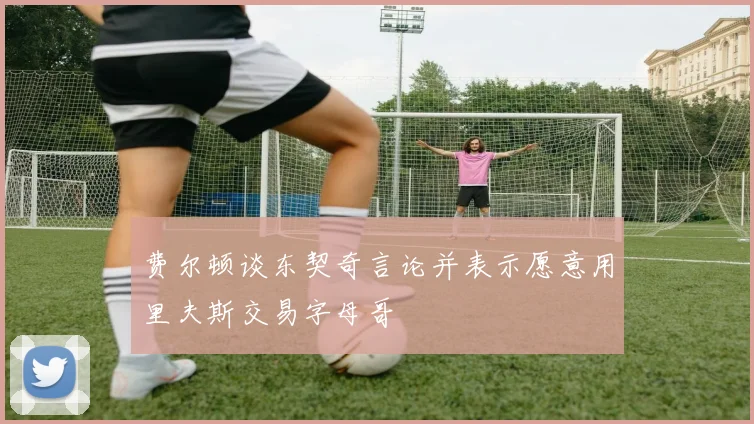 费尔顿谈东契奇言论并表示愿意用里夫斯交易字母哥