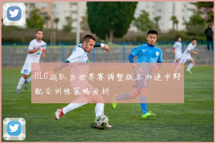 BLG战队为世界赛调整版本加速中野配合训练策略分析