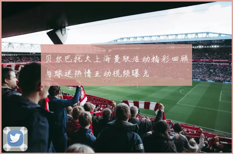 贝尔巴托夫上海曼联活动精彩回顾与球迷热情互动视频曝光