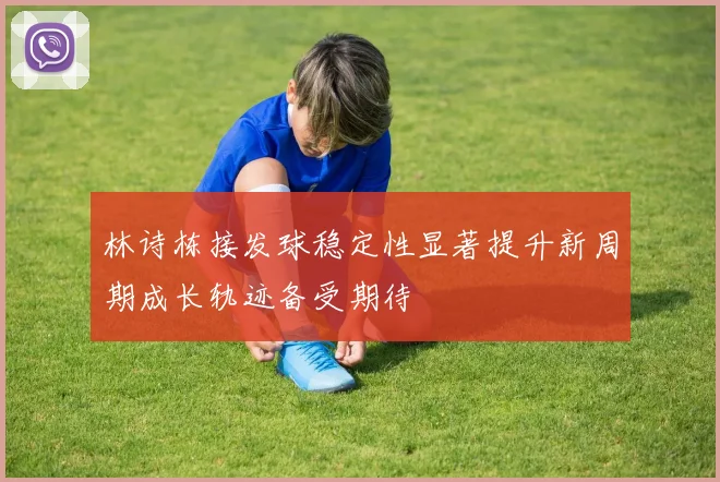 林诗栋接发球稳定性显著提升新周期成长轨迹备受期待