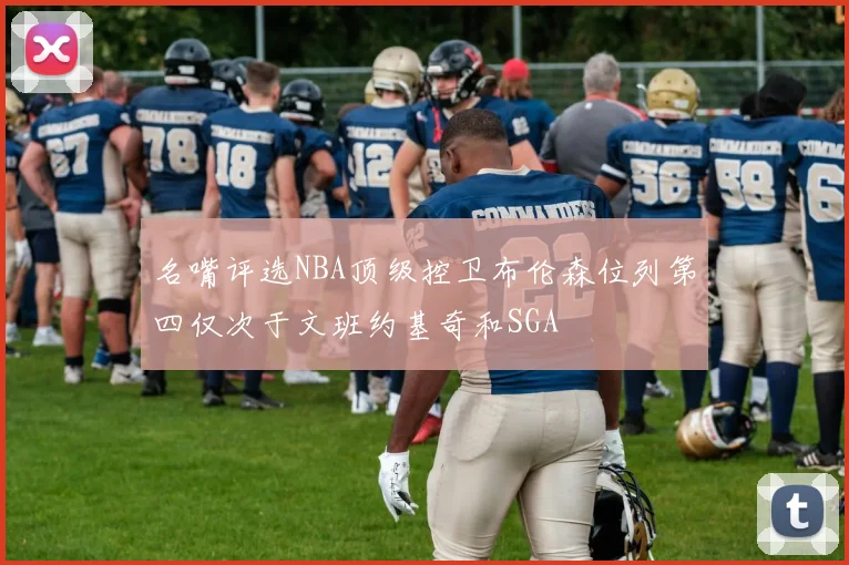 名嘴评选NBA顶级控卫布伦森位列第四仅次于文班约基奇和SGA