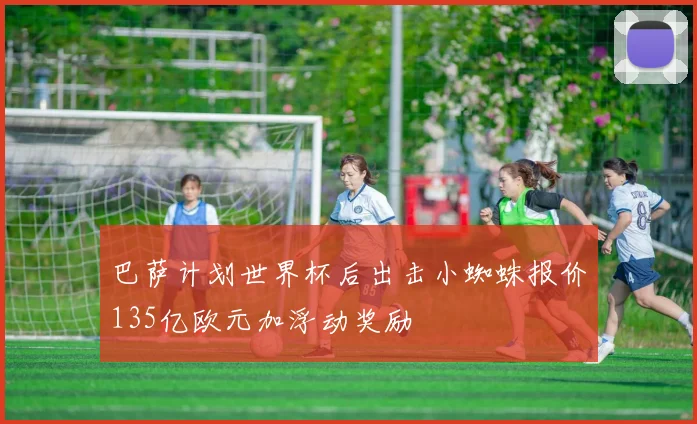 巴萨计划世界杯后出击小蜘蛛报价135亿欧元加浮动奖励