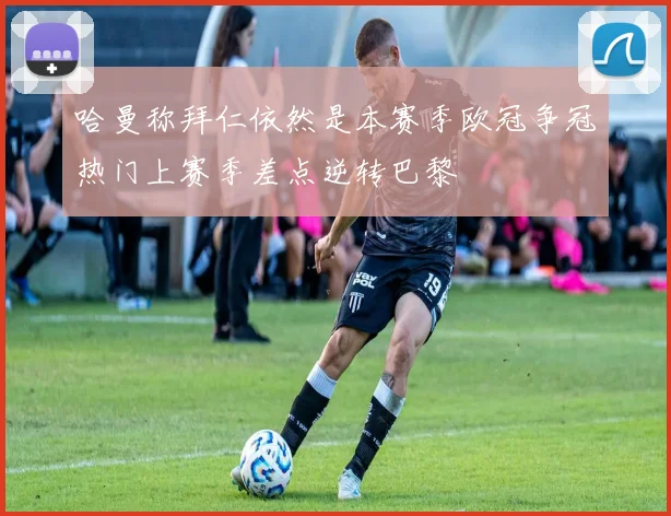 哈曼称拜仁依然是本赛季欧冠争冠热门上赛季差点逆转巴黎