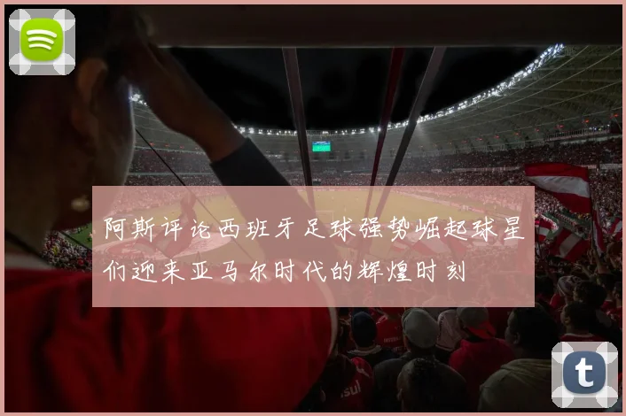 阿斯评论西班牙足球强势崛起球星们迎来亚马尔时代的辉煌时刻