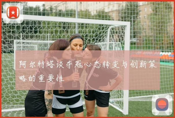 阿尔特塔谈夺冠心态转变与创新策略的重要性
