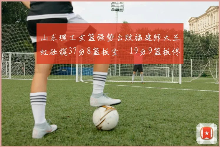 山东理工女篮强势击败福建师大王虹独揽37分8篮板金喆19分9篮板佟欣芷21分6篮板