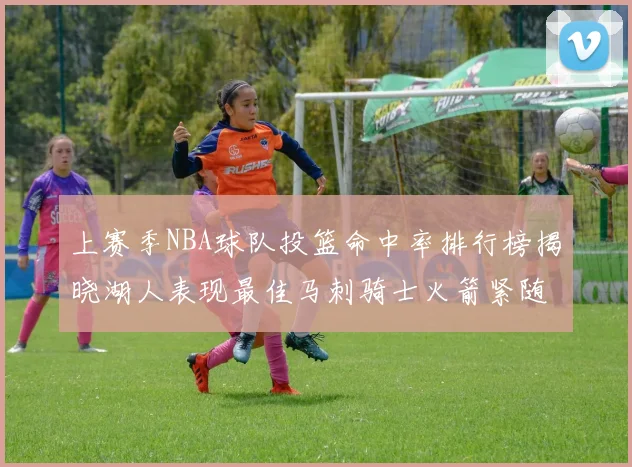 上赛季NBA球队投篮命中率排行榜揭晓湖人表现最佳马刺骑士火箭紧随其后