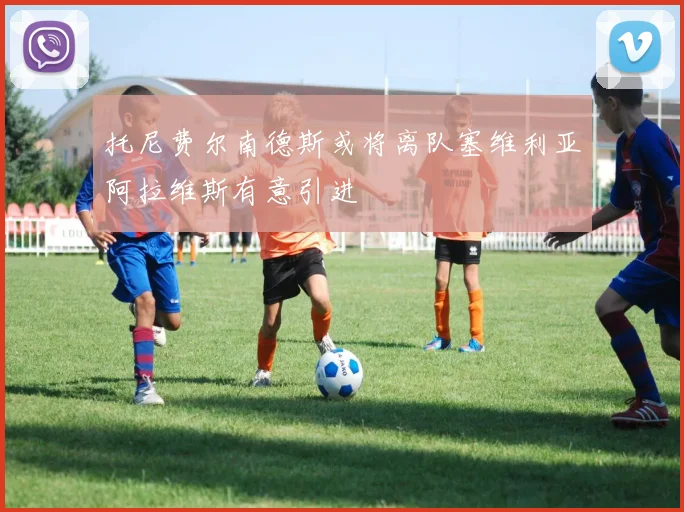 托尼费尔南德斯或将离队塞维利亚阿拉维斯有意引进