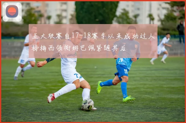 五大联赛自17-18赛季以来成功过人榜梅西领衔姆巴佩紧随其后