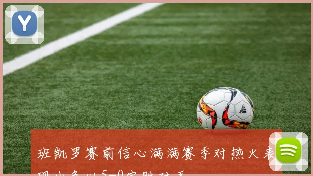班凯罗赛前信心满满赛季对热火表现出色以5-0完胜对手