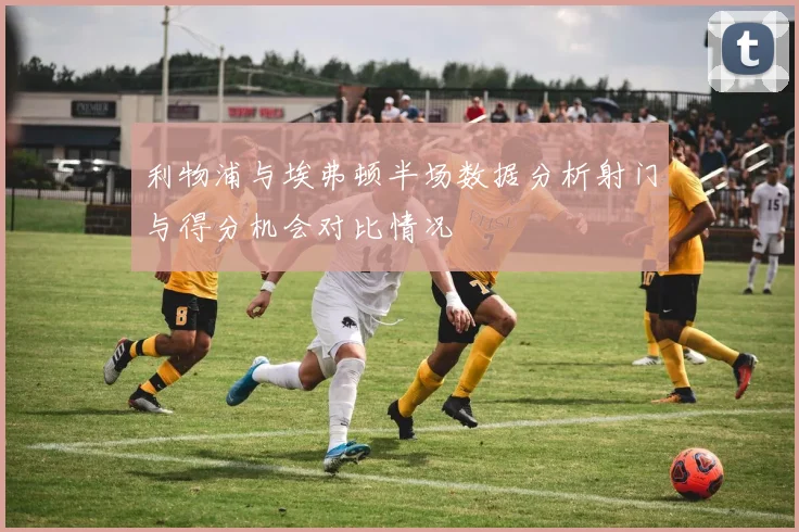 利物浦与埃弗顿半场数据分析射门与得分机会对比情况