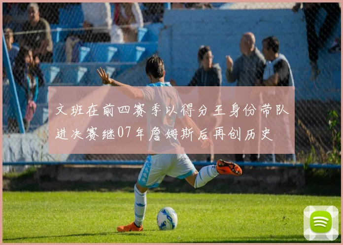 文班在前四赛季以得分王身份带队进决赛继07年詹姆斯后再创历史
