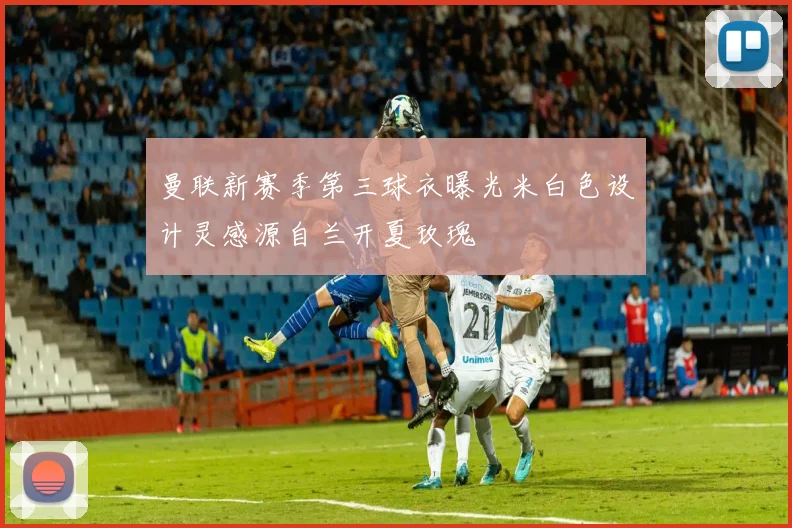 曼联新赛季第三球衣曝光米白色设计灵感源自兰开夏玫瑰