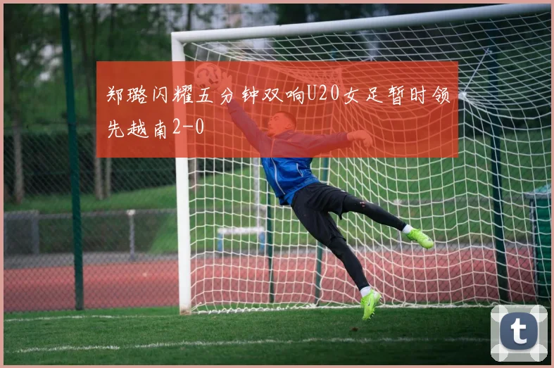 郑璐闪耀五分钟双响U20女足暂时领先越南2-0