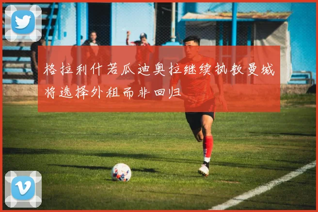 格拉利什若瓜迪奥拉继续执教曼城将选择外租而非回归