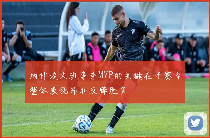纳什谈文班争夺MVP的关键在于赛季整体表现而非交锋胜负