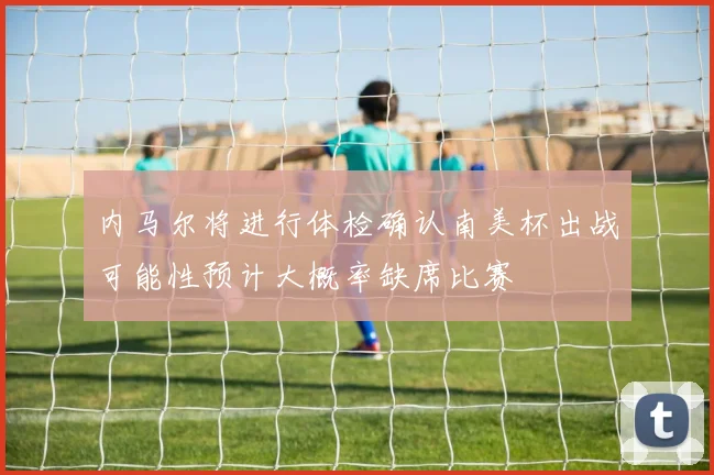 内马尔将进行体检确认南美杯出战可能性预计大概率缺席比赛