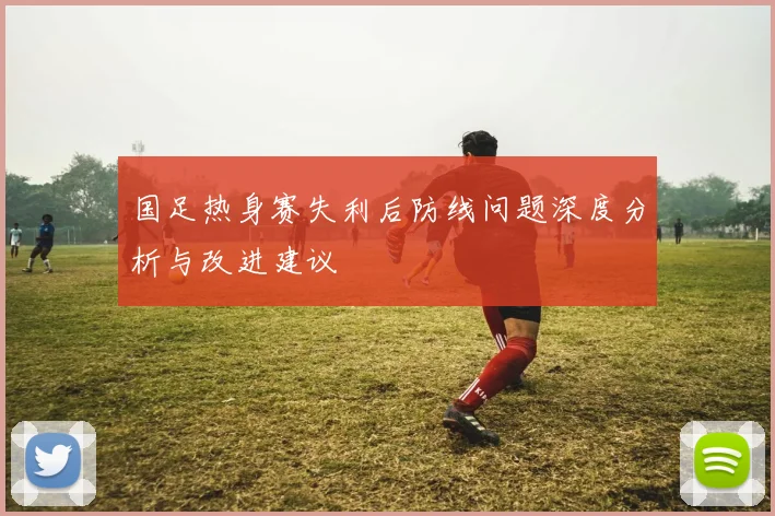 国足热身赛失利后防线问题深度分析与改进建议